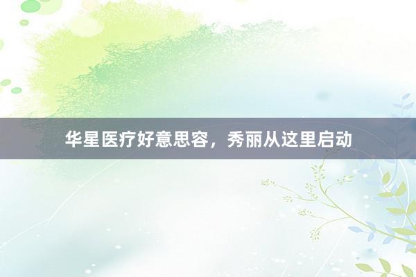华星医疗好意思容，秀丽从这里启动
