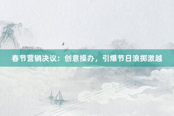 春节营销决议：创意操办，引爆节日浪掷激越